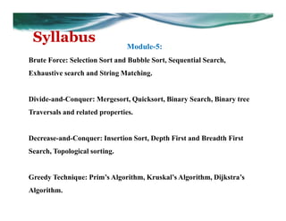 Syllabus
Module-5:
Brute Force: Selection Sort and Bubble Sort, Sequential Search,
Exhaustive search and String Matching.
Divide-and-Conquer: Mergesort, Quicksort, Binary Search, Binary tree
Traversals and related properties.
Decrease-and-Conquer: Insertion Sort, Depth First and Breadth First
Search, Topological sorting.
Greedy Technique: Prim’s Algorithm, Kruskal’s Algorithm, Dijkstra’s
Algorithm.
 