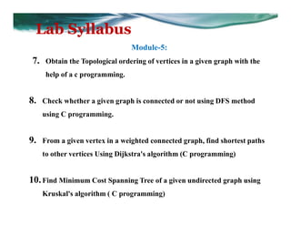 Lab Syllabus
Module-5:
7. Obtain the Topological ordering of vertices in a given graph with the
help of a c programming.
8. Check whether a given graph is connected or not using DFS method
using C programming.
9. From a given vertex in a weighted connected graph, find shortest paths
to other vertices Using Dijkstra's algorithm (C programming)
10.Find Minimum Cost Spanning Tree of a given undirected graph using
Kruskal's algorithm ( C programming)
 