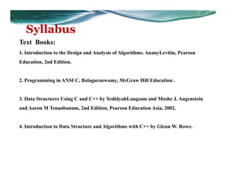 Syllabus
Text Books:
1. Introduction to the Design and Analysis of Algorithms. AnanyLevitin, Pearson
Education, 2nd Edition.
2. Programming in ANSI C, Balaguruswamy, McGraw Hill Education .
3. Data Structures Using C and C++ by YedidyahLangsam and Moshe J. Augenstein
and Aaron M Tenanbanum, 2nd Edition, Pearson Education Asia, 2002.
4. Introduction to Data Structure and Algorithms with C++ by Glenn W. Rowe.
 