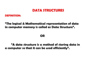DEFINITION:
“The logical & Mathematical representation of data
in computer memory is called as Data Structure”.
OR
“A data structure is a method of storing data in
a computer so that it can be used efficiently”.
DATA STRUCTURES
 