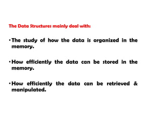 The Data Structures mainly deal with:
•The study of how the data is organized in the
memory.
•How efficiently the data can be stored in the
memory.
•How efficiently the data can be retrieved &
manipulated.
 