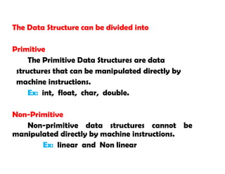 The Data Structure can be divided into
Primitive
The Primitive Data Structures are data
structures that can be manipulated directly by
machine instructions.
Ex: int, float, char, double.
Non-Primitive
Non-primitive data structures cannot be
manipulated directly by machine instructions.
Ex: linear and Non linear
 