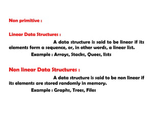Non primitive :
Linear Data Structures :
A data structure is said to be linear if its
elements form a sequence, or, in other words, a linear list.
Example : Arrays, Stacks, Quees, lists
Non linear Data Structures :
A data structure is said to be non linear if
its elements are stored randomly in memory.
Example : Graphs, Trees, Files
 