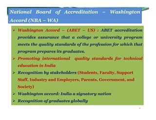 National Board of Accreditation – Washington
Accord (NBA – WA)
 Washington Accord – (ABET – US) : ABET accreditation
provides assurance that a college or university program
meets the quality standards of the profession for which that
program prepares its graduates.
 Promoting international quality standards for technical
education in India
 Recognition by stakeholders (Students, Faculty, Support
Staff, Industry and Employers, Parents, Government, and
Society)
 Washington accord: India a signatory nation
 Recognition of graduates globally
4
 