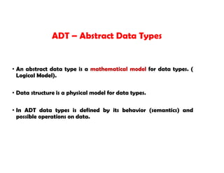 • An abstract data type is a mathematical model for data types. (
Logical Model).
• Data structure is a physical model for data types.
• In ADT data types is defined by its behavior (semantics) and
possible operations on data.
ADT – Abstract Data Types
 