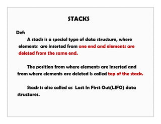 STACKS
Def:
A stack is a special type of data structure, where
elements are inserted from one end and elements are
deleted from the same end.
The position from where elements are inserted and
from where elements are deleted is called top of the stack.
Stack is also called as Last In First Out(LIFO) data
structures.
 