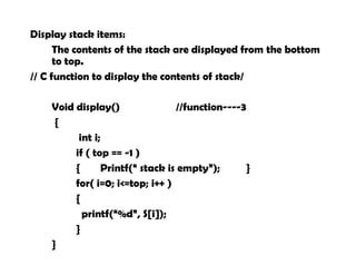 Display stack items:
The contents of the stack are displayed from the bottom
to top.
// C function to display the contents of stack/
Void display() //function----3
{
int i;
if ( top == -1 )
{ Printf(“ stack is empty”); }
for( i=0; i<=top; i++ )
{
printf(“%d”, S[i]);
}
}
 