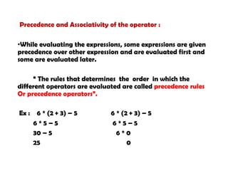 Precedence and Associativity of the operator :
•While evaluating the expressions, some expressions are given
precedence over other expression and are evaluated first and
some are evaluated later.
“ The rules that determines the order in which the
different operators are evaluated are called precedence rules
Or precedence operators”.
Ex : 6 * (2 + 3) – 5 6 * (2 + 3) – 5
6 * 5 – 5 6 * 5 – 5
30 – 5 6 * 0
25 0
 