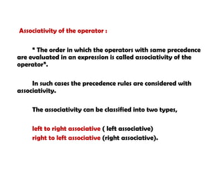 Associativity of the operator :
“ The order in which the operators with same precedence
are evaluated in an expression is called associativity of the
operator”.
In such cases the precedence rules are considered with
associativity.
The associativity can be classified into two types,
left to right associative ( left associative)
right to left associative (right associative).
 