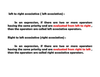left to right associative ( left associative) :
In an expression, if there are two or more operators
having the same priority and are evaluated from left to right ,
then the operators are called left associative operators.
Right to left associative (right associative) :
In an expression, if there are two or more operators
having the same priority and are evaluated from right to left ,
then the operators are called right associative operators.
 