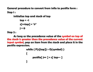 General procedure to convert from infix to postfix form :
Step 1 :
initialize top and stack of top
top = -1
s[++top] = ‘#’
j = 0
Step 2 :
As long as the precedence value of the symbol on top of
the stack is greater than the precedence value of the current
input symbol, pop an item from the stack and place it in the
postfix expression.
while ( F(s[top]) > G(symbol) )
{
postfix[ j++ ] = s[ top-- ]
}
 