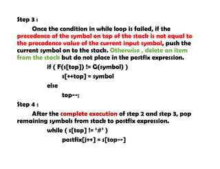 Step 3 :
Once the condition in while loop is failed, if the
precedence of the symbol on top of the stack is not equal to
the precedence value of the current input symbol, push the
current symbol on to the stack. Otherwise , delete an item
from the stack but do not place in the postfix expression.
if ( F(s[top]) != G(symbol) )
s[++top] = symbol
else
top--;
Step 4 :
After the complete execution of step 2 and step 3, pop
remaining symbols from stack to postfix expression.
while ( s[top] != ‘#’ )
postfix[j++] = s[top--]
 