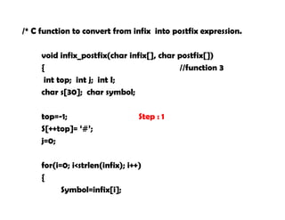 /* C function to convert from infix into postfix expression.
void infix_postfix(char infix[], char postfix[])
{ //function 3
int top; int j; int I;
char s[30]; char symbol;
top=-1; Step : 1
S[++top]= ‘#’;
j=0;
for(i=0; i<strlen(infix); i++)
{
Symbol=infix[i];
 