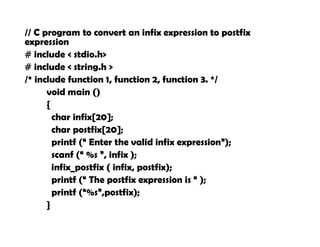 // C program to convert an infix expression to postfix
expression
# include < stdio.h>
# include < string.h >
/* include function 1, function 2, function 3. */
void main ()
{
char infix[20];
char postfix[20];
printf (“ Enter the valid infix expression”);
scanf (“ %s ”, infix );
infix_postfix ( infix, postfix);
printf (“ The postfix expression is “ );
printf (“%s”,postfix);
}
 