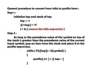 General procedure to convert from infix to postfix form :
Step 1 :
initialize top and stack of top
top = -1
s[++top] = ‘#’
j = 0.( reverse the infix expression )
Step 2 :
As long as the precedence value of the symbol on top of
the stack is greater than the precedence value of the current
input symbol, pop an item from the stack and place it in the
postfix expression.
while ( F(s[top]) > G(symbol) )
{
postfix[ j++ ] = s[ top-- ]
}
 