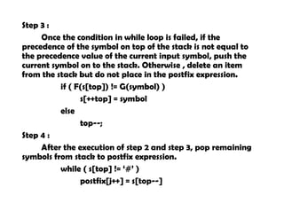 Step 3 :
Once the condition in while loop is failed, if the
precedence of the symbol on top of the stack is not equal to
the precedence value of the current input symbol, push the
current symbol on to the stack. Otherwise , delete an item
from the stack but do not place in the postfix expression.
if ( F(s[top]) != G(symbol) )
s[++top] = symbol
else
top--;
Step 4 :
After the execution of step 2 and step 3, pop remaining
symbols from stack to postfix expression.
while ( s[top] != ‘#’ )
postfix[j++] = s[top--]
 