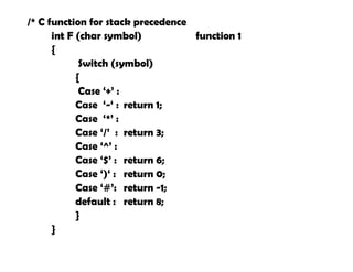 /* C function for stack precedence
int F (char symbol) function 1
{
Switch (symbol)
{
Case ‘+’ :
Case ‘-‘ : return 1;
Case ‘*’ :
Case ‘/’ : return 3;
Case ‘^’ :
Case ‘$’ : return 6;
Case ‘)‘ : return 0;
Case ‘#’: return -1;
default : return 8;
}
}
 