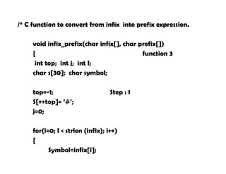 /* C function to convert from infix into prefix expression.
void infix_prefix(char infix[], char prefix[])
{ function 3
int top; int j; int I;
char s[30]; char symbol;
top=-1; Step : 1
S[++top]= ‘#’;
j=0;
strrev ( infix );
for(i=0; I < strlen (infix); i++)
{
Symbol=infix[i];
 