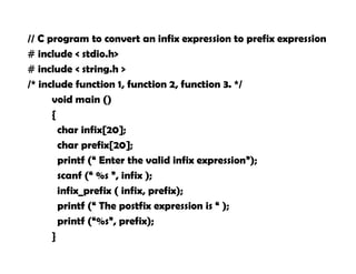 // C program to convert an infix expression to prefix expression
# include < stdio.h>
# include < string.h >
/* include function 1, function 2, function 3. */
void main ()
{
char infix[20];
char prefix[20];
printf (“ Enter the valid infix expression”);
scanf (“ %s ”, infix );
infix_prefix ( infix, prefix);
printf (“ The postfix expression is “ );
printf (“%s”, prefix);
}
 