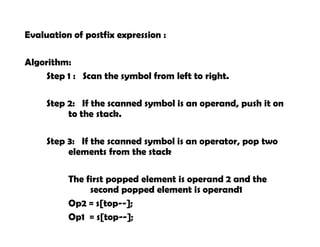 Evaluation of postfix expression :
Algorithm:
Step 1 : Scan the symbol from left to right.
Step 2: If the scanned symbol is an operand, push it on
to the stack.
Step 3: If the scanned symbol is an operator, pop two
elements from the stack
The first popped element is operand 2 and the
second popped element is operand1
Op2 = s[top--];
Op1 = s[top--];
 