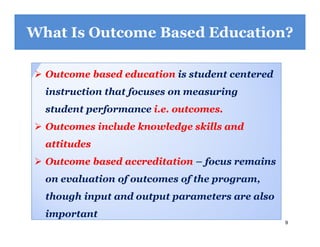 9
What Is Outcome Based Education?
 Outcome based education is student centered
instruction that focuses on measuring
student performance i.e. outcomes.
 Outcomes include knowledge skills and
attitudes
 Outcome based accreditation – focus remains
on evaluation of outcomes of the program,
though input and output parameters are also
important
 