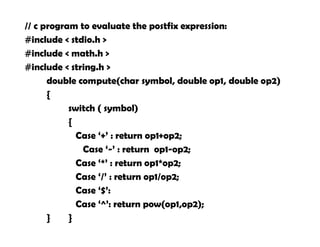 // c program to evaluate the postfix expression:
#include < stdio.h >
#include < math.h >
#include < string.h >
double compute(char symbol, double op1, double op2)
{
switch ( symbol)
{
Case ‘+’ : return op1+op2;
Case ‘-’ : return op1-op2;
Case ‘*’ : return op1*op2;
Case ‘/’ : return op1/op2;
Case ‘$’:
Case ‘^’: return pow(op1,op2);
} }
 