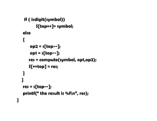if ( isdigit(symbol))
S[top++]= symbol;
else
{
op2 = s[top--];
op1 = s[top--];
res = compute(symbol, op1,op2);
S[++top] = res;
}
}
res = s[top--];
printf(“ the result is %fn”, res);
}
 