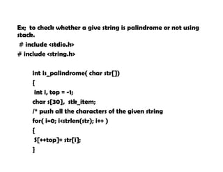 Ex; to check whether a give string is palindrome or not using
stack.
# include <stdio.h>
# include <string.h>
int is_palindrome( char str[])
{
int i, top = -1;
char s[30], stk_item;
/* push all the characters of the given string
for( i=0; i<strlen(str); i++ )
{
S[++top]= str[i];
}
 