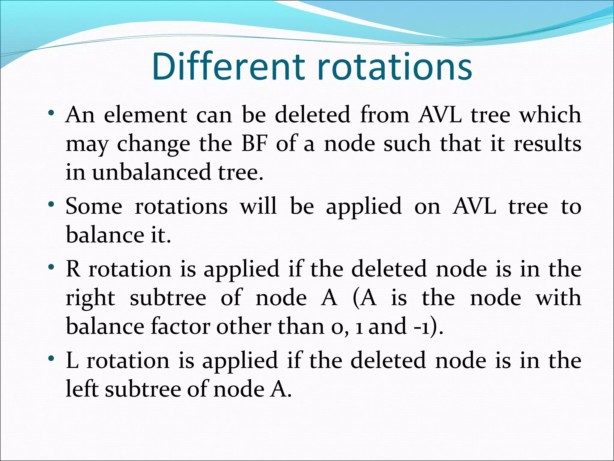 Different rotations
• An element can be deleted from AVL tree which
may change the BF of a node such that it results
in unbalanced tree.
• Some rotations will be applied on AVL tree to
balance it.
• R rotation is applied if the deleted node is in the
right subtree of node A (A is the node with
balance factor other than 0, 1 and -1).
• L rotation is applied if the deleted node is in the
left subtree of node A.
 