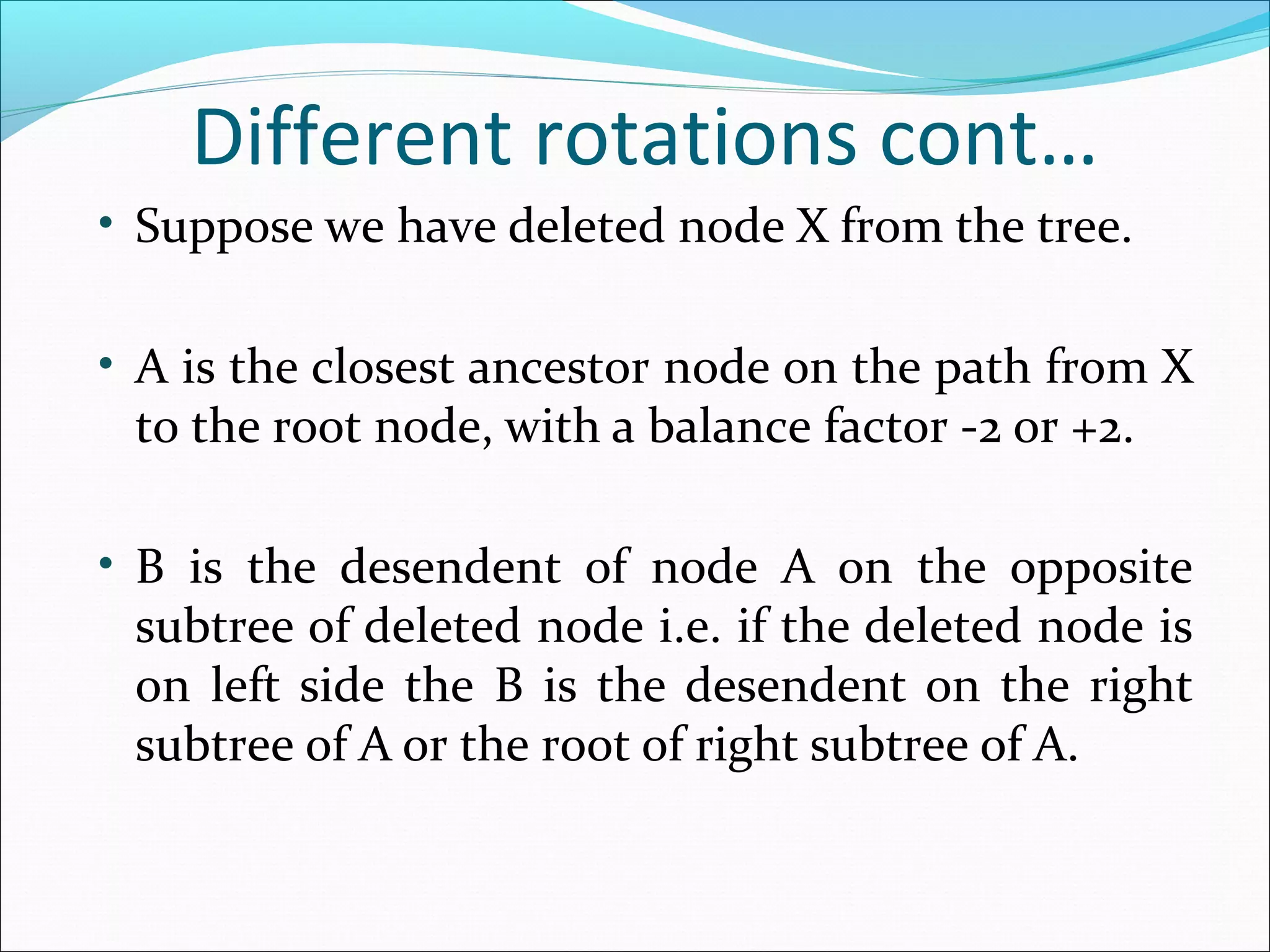 Different rotations cont…
• Suppose we have deleted node X from the tree.
• A is the closest ancestor node on the path from X
to the root node, with a balance factor -2 or +2.
• B is the desendent of node A on the opposite
subtree of deleted node i.e. if the deleted node is
on left side the B is the desendent on the right
subtree of A or the root of right subtree of A.
 