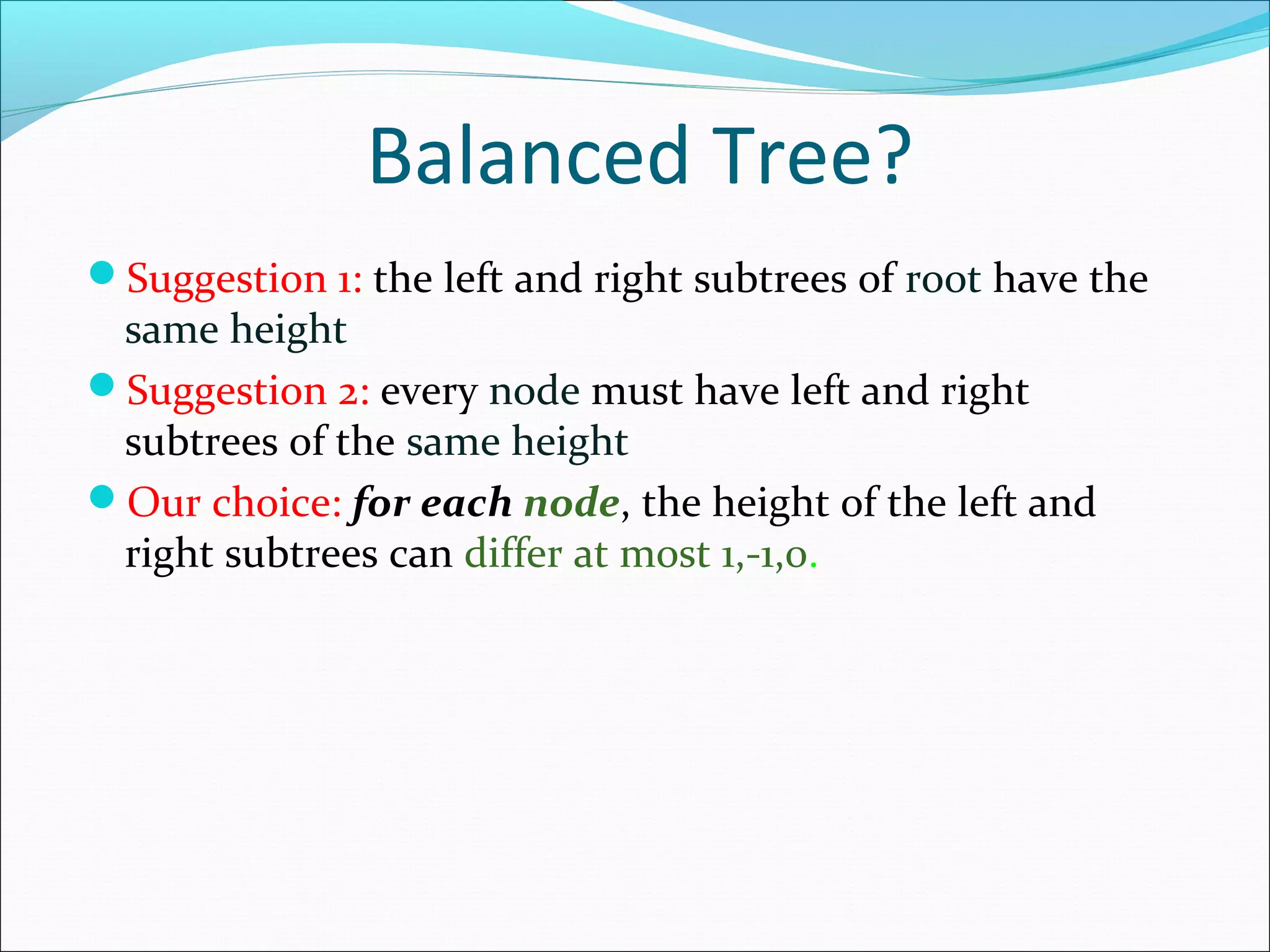 Balanced Tree?
Suggestion 1: the left and right subtrees of root have the
same height
Suggestion 2: every node must have left and right
subtrees of the same height
Our choice: for each node, the height of the left and
right subtrees can differ at most 1,-1,0.
 