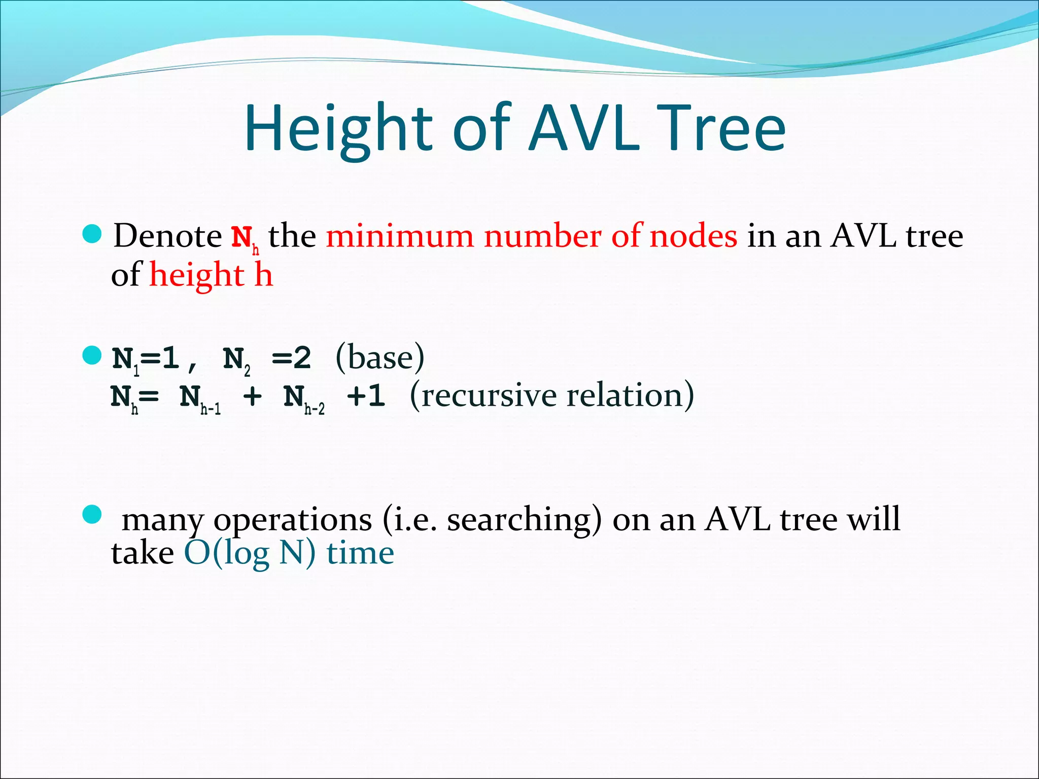 Height of AVL Tree
Denote Nh the minimum number of nodes in an AVL tree
of height h
N1=1, N2 =2 (base)
Nh= Nh-1 + Nh-2 +1 (recursive relation)
 many operations (i.e. searching) on an AVL tree will
take O(log N) time
 