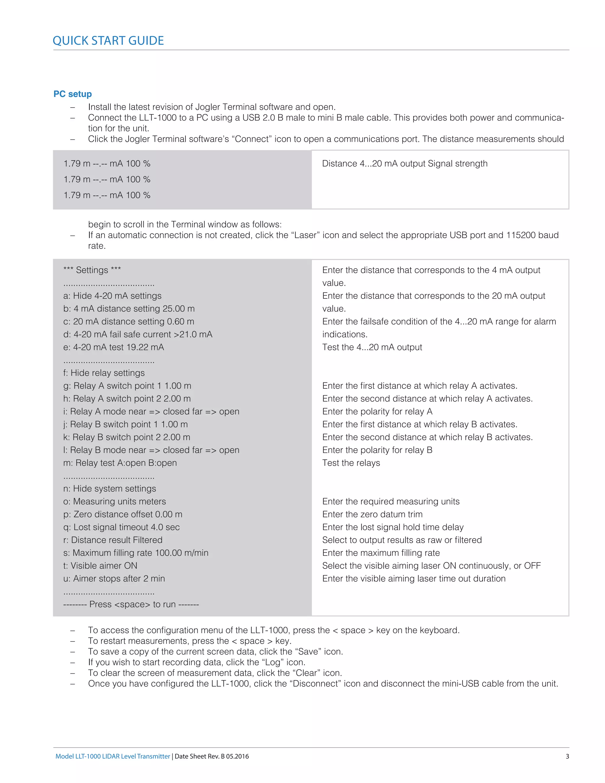 Model LLT-1000 LIDAR Level Transmitter | Date Sheet Rev. B 05.2016	 3
PC setup
QUICK START GUIDE
–– Install the latest revision of Jogler Terminal software and open.
–– Connect the LLT-1000 to a PC using a USB 2.0 B male to mini B male cable. This provides both power and communica-
tion for the unit.
–– Click the Jogler Terminal software’s “Connect” icon to open a communications port. The distance measurements should
begin to scroll in the Terminal window as follows:
–– If an automatic connection is not created, click the “Laser” icon and select the appropriate USB port and 115200 baud
rate.
–– To access the configuration menu of the LLT-1000, press the < space > key on the keyboard.
–– To restart measurements, press the < space > key.
–– To save a copy of the current screen data, click the “Save” icon.
–– If you wish to start recording data, click the “Log” icon.
–– To clear the screen of measurement data, click the “Clear” icon.
–– Once you have configured the LLT-1000, click the “Disconnect” icon and disconnect the mini-USB cable from the unit.
1.79 m --.-- mA 100 %
1.79 m --.-- mA 100 %
1.79 m --.-- mA 100 %
Distance 4...20 mA output Signal strength
*** Settings ***
.....................................
a: Hide 4-20 mA settings
b: 4 mA distance setting 25.00 m
c: 20 mA distance setting 0.60 m
d: 4-20 mA fail safe current >21.0 mA
e: 4-20 mA test 19.22 mA
.....................................
f: Hide relay settings
g: Relay A switch point 1 1.00 m
h: Relay A switch point 2 2.00 m
i: Relay A mode near => closed far => open
j: Relay B switch point 1 1.00 m
k: Relay B switch point 2 2.00 m
l: Relay B mode near => closed far => open
m: Relay test A:open B:open
.....................................
n: Hide system settings
o: Measuring units meters
p: Zero distance offset 0.00 m
q: Lost signal timeout 4.0 sec
r: Distance result Filtered
s: Maximum filling rate 100.00 m/min
t: Visible aimer ON
u: Aimer stops after 2 min
.....................................
-------- Press <space> to run -------
Enter the distance that corresponds to the 4 mA output
value.
Enter the distance that corresponds to the 20 mA output
value.
Enter the failsafe condition of the 4...20 mA range for alarm
indications.
Test the 4...20 mA output
Enter the first distance at which relay A activates.
Enter the second distance at which relay A activates.
Enter the polarity for relay A
Enter the first distance at which relay B activates.
Enter the second distance at which relay B activates.
Enter the polarity for relay B
Test the relays
Enter the required measuring units
Enter the zero datum trim
Enter the lost signal hold time delay
Select to output results as raw or filtered
Enter the maximum filling rate
Select the visible aiming laser ON continuously, or OFF
Enter the visible aiming laser time out duration
 