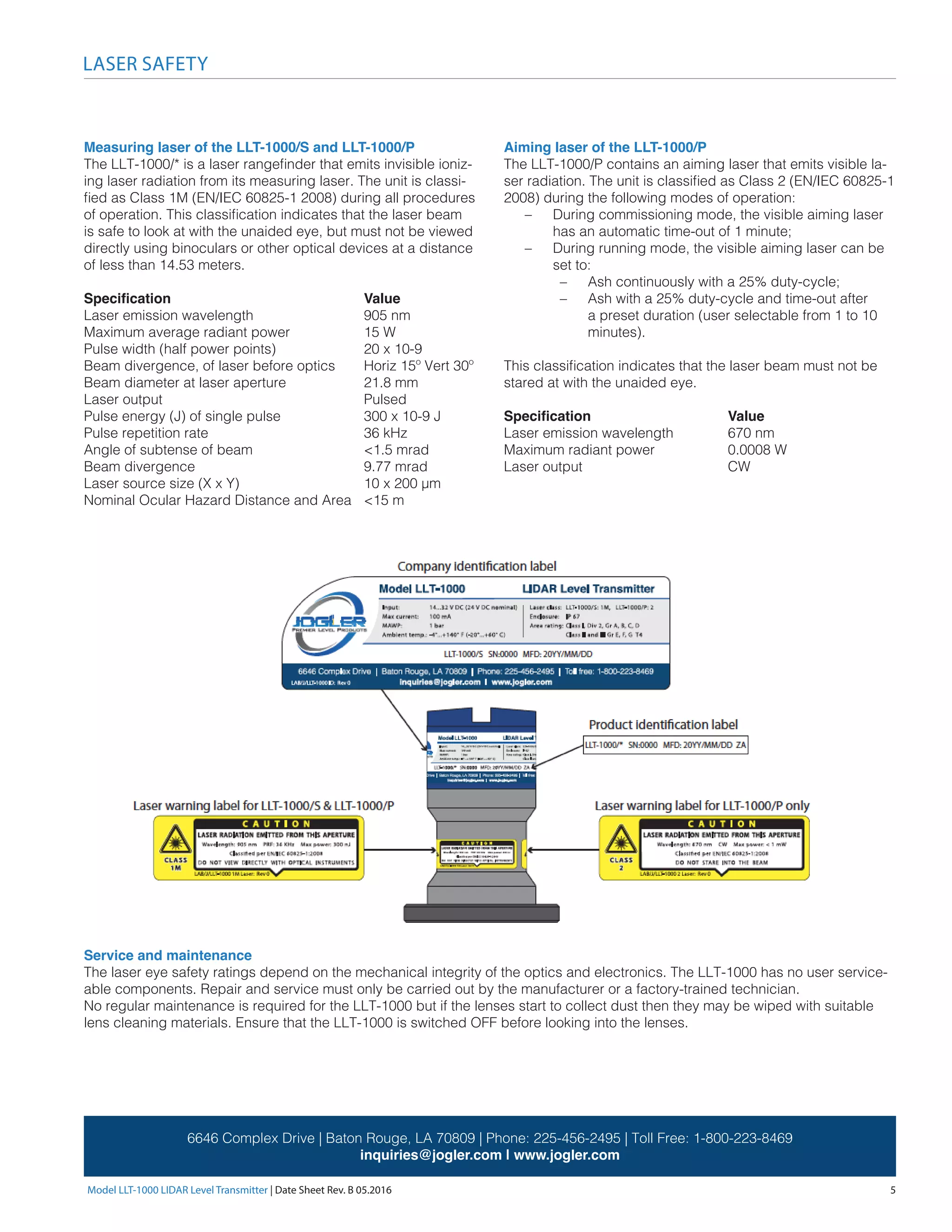 Model LLT-1000 LIDAR Level Transmitter | Date Sheet Rev. B 05.2016	 5
LASER SAFETY
6646 Complex Drive | Baton Rouge, LA 70809 | Phone: 225-456-2495 | Toll Free: 1-800-223-8469
inquiries@jogler.com | www.jogler.com
Measuring laser of the LLT-1000/S and LLT-1000/P
The LLT-1000/* is a laser rangefinder that emits invisible ioniz-
ing laser radiation from its measuring laser. The unit is classi-
fied as Class 1M (EN/IEC 60825-1 2008) during all procedures
of operation. This classification indicates that the laser beam
is safe to look at with the unaided eye, but must not be viewed
directly using binoculars or other optical devices at a distance
of less than 14.53 meters.
Specification 				 Value
Laser emission wavelength 		 905 nm
Maximum average radiant power 		 15 W
Pulse width (half power points) 		 20 x 10-9
Beam divergence, of laser before optics 	 Horiz 15º Vert 30º
Beam diameter at laser aperture 		 21.8 mm	
Laser output 				Pulsed
Pulse energy (J) of single pulse 		 300 x 10-9 J
Pulse repetition rate 			 36 kHz
Angle of subtense of beam 		 <1.5 mrad
Beam divergence 			 9.77 mrad
Laser source size (X x Y) 			 10 x 200 μm
Nominal Ocular Hazard Distance and Area 	 <15 m
Service and maintenance
The laser eye safety ratings depend on the mechanical integrity of the optics and electronics. The LLT-1000 has no user service-
able components. Repair and service must only be carried out by the manufacturer or a factory-trained technician.
No regular maintenance is required for the LLT-1000 but if the lenses start to collect dust then they may be wiped with suitable
lens cleaning materials. Ensure that the LLT-1000 is switched OFF before looking into the lenses.
Aiming laser of the LLT-1000/P
The LLT-1000/P contains an aiming laser that emits visible la-
ser radiation. The unit is classified as Class 2 (EN/IEC 60825-1
2008) during the following modes of operation:
–– During commissioning mode, the visible aiming laser
has an automatic time-out of 1 minute;
–– During running mode, the visible aiming laser can be
set to:
–– Ash continuously with a 25% duty-cycle;
–– Ash with a 25% duty-cycle and time-out after
a preset duration (user selectable from 1 to 10
minutes).
This classification indicates that the laser beam must not be
stared at with the unaided eye.
Specification 			 Value
Laser emission wavelength 	 670 nm
Maximum radiant power 		 0.0008 W
Laser output 			 CW
 