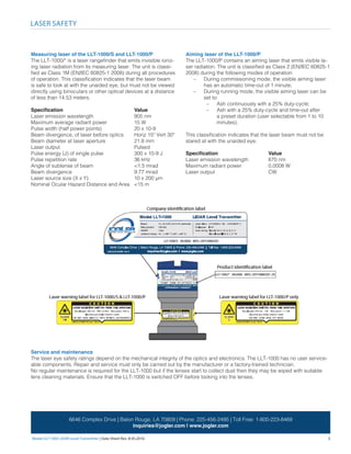 Model LLT-1000 LIDAR Level Transmitter | Date Sheet Rev. B 05.2016	 5
LASER SAFETY
6646 Complex Drive | Baton Rouge, LA 70809 | Phone: 225-456-2495 | Toll Free: 1-800-223-8469
inquiries@jogler.com | www.jogler.com
Measuring laser of the LLT-1000/S and LLT-1000/P
The LLT-1000/* is a laser rangefinder that emits invisible ioniz-
ing laser radiation from its measuring laser. The unit is classi-
fied as Class 1M (EN/IEC 60825-1 2008) during all procedures
of operation. This classification indicates that the laser beam
is safe to look at with the unaided eye, but must not be viewed
directly using binoculars or other optical devices at a distance
of less than 14.53 meters.
Specification 				 Value
Laser emission wavelength 		 905 nm
Maximum average radiant power 		 15 W
Pulse width (half power points) 		 20 x 10-9
Beam divergence, of laser before optics 	 Horiz 15º Vert 30º
Beam diameter at laser aperture 		 21.8 mm	
Laser output 				Pulsed
Pulse energy (J) of single pulse 		 300 x 10-9 J
Pulse repetition rate 			 36 kHz
Angle of subtense of beam 		 <1.5 mrad
Beam divergence 			 9.77 mrad
Laser source size (X x Y) 			 10 x 200 μm
Nominal Ocular Hazard Distance and Area 	 <15 m
Service and maintenance
The laser eye safety ratings depend on the mechanical integrity of the optics and electronics. The LLT-1000 has no user service-
able components. Repair and service must only be carried out by the manufacturer or a factory-trained technician.
No regular maintenance is required for the LLT-1000 but if the lenses start to collect dust then they may be wiped with suitable
lens cleaning materials. Ensure that the LLT-1000 is switched OFF before looking into the lenses.
Aiming laser of the LLT-1000/P
The LLT-1000/P contains an aiming laser that emits visible la-
ser radiation. The unit is classified as Class 2 (EN/IEC 60825-1
2008) during the following modes of operation:
–– During commissioning mode, the visible aiming laser
has an automatic time-out of 1 minute;
–– During running mode, the visible aiming laser can be
set to:
–– Ash continuously with a 25% duty-cycle;
–– Ash with a 25% duty-cycle and time-out after
a preset duration (user selectable from 1 to 10
minutes).
This classification indicates that the laser beam must not be
stared at with the unaided eye.
Specification 			 Value
Laser emission wavelength 	 670 nm
Maximum radiant power 		 0.0008 W
Laser output 			 CW
 
