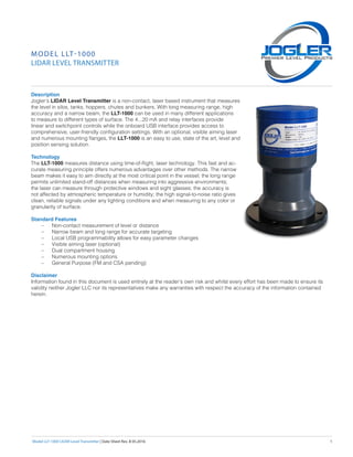 Model LLT-1000 LIDAR Level Transmitter | Date Sheet Rev. B 05.2016	 1
Description
Jogler’s LIDAR Level Transmitter is a non-contact, laser based instrument that measures
the level in silos, tanks, hoppers, chutes and bunkers. With long measuring range, high
accuracy and a narrow beam, the LLT-1000 can be used in many different applications
to measure to different types of surface. The 4...20 mA and relay interfaces provide
linear and switchpoint controls while the onboard USB interface provides access to
comprehensive, user-friendly configuration settings. With an optional, visible aiming laser
and numerous mounting flanges, the LLT-1000 is an easy to use, state of the art, level and
position sensing solution.
Technology
The LLT-1000 measures distance using time-of-flight, laser technology. This fast and ac-
curate measuring principle offers numerous advantages over other methods. The narrow
beam makes it easy to aim directly at the most critical point in the vessel; the long range
permits unlimited stand-off distances when measuring into aggressive environments;
the laser can measure through protective windows and sight glasses; the accuracy is
not affected by atmospheric temperature or humidity; the high signal-to-noise ratio gives
clean, reliable signals under any lighting conditions and when measuring to any color or
granularity of surface.
Standard Features
–– Non-contact measurement of level or distance
–– Narrow beam and long range for accurate targeting
–– Local USB programmability allows for easy parameter changes
–– Visible aiming laser (optional)
–– Dual compartment housing
–– Numerous mounting options
–– General Purpose (FM and CSA pending)
Disclaimer
Information found in this document is used entirely at the reader’s own risk and whilst every effort has been made to ensure its
validity neither Jogler LLC nor its representatives make any warranties with respect the accuracy of the information contained
herein.
MODEL LLT-1000
LIDAR LEVEL TRANSMITTER
 