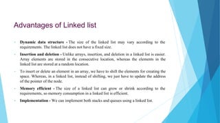 Advantages of Linked list
• Dynamic data structure - The size of the linked list may vary according to the
requirements. The linked list does not have a fixed size.
• Insertion and deletion - Unlike arrays, insertion, and deletion in a linked list is easier.
Array elements are stored in the consecutive location, whereas the elements in the
linked list are stored at a random location.
• To insert or delete an element in an array, we have to shift the elements for creating the
space. Whereas, in a linked list, instead of shifting, we just have to update the address
of the pointer of the node.
• Memory efficient - The size of a linked list can grow or shrink according to the
requirements, so memory consumption in a linked list is efficient.
• Implementation - We can implement both stacks and queues using a linked list.
 