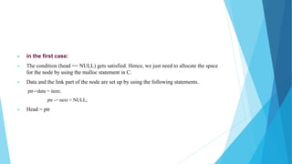 ► in the first case:
► The condition (head == NULL) gets satisfied. Hence, we just need to allocate the space
for the node by using the malloc statement in C.
► Data and the link part of the node are set up by using the following statements.
ptr->data = item;
ptr -> next = NULL;
► Head = ptr
 