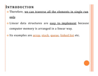 INTRODUCTION
 Therefore, we can traverse all the elements in single run
only.
 Linear data structures are easy to implement because
computer memory is arranged in a linear way.
 Its examples are array, stack, queue, linked list etc.
 