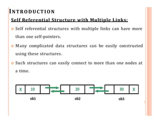 INTRODUCTION
Self Referential Structure with Multiple Links:
 Self referential structures with multiple links can have more
than one self-pointers.
 Many complicated data structures can be easily constructed
using these structures.
 Such structures can easily connect to more than one nodes at
a time.
 