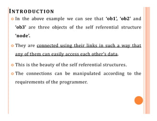 INTRODUCTION
 In the above example we can see that ‘ob1’, ‘ob2’ and
‘ob3’ are three objects of the self referential structure
‘node’.
 They are connected using their links in such a way that
any of them can easily access each other’s data.
 This is the beauty of the self referential structures.
 The connections can be manipulated according to the
requirements of the programmer.
 