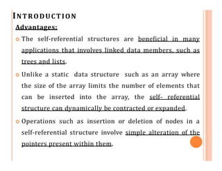 INTRODUCTION
Advantages:
 The self-referential structures are beneficial in many
applications that involves linked data members, such as
trees and lists.
 Unlike a static data structure such as an array where
the size of the array limits the number of elements that
can be inserted into the array, the self- referential
structure can dynamically be contracted or expanded.
 Operations such as insertion or deletion of nodes in a
self-referential structure involve simple alteration of the
pointers present within them.
 