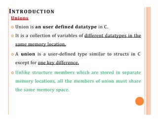 INTRODUCTION
Unions
 Union is an user defined datatype in C.
 It is a collection of variables of different datatypes in the
same memory location.
 A union is a user-defined type similar to structs in C
except for one key difference.
 Unlike structure members which are stored in separate
memory locations, all the members of union must share
the same memory space.
 
