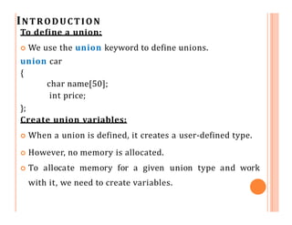 INTRODUCTION
To define a union:
 We use the union keyword to define unions.
union car
{
char name[50];
int price;
};
Create union variables:
 When a union is defined, it creates a user-defined type.
 However, no memory is allocated.
 To allocate memory for a given union type and work
with it, we need to create variables.
 