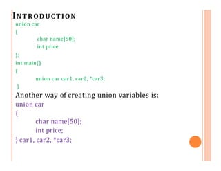INTRODUCTION
union car
{
char name[50];
int price;
};
int main()
{
union car car1, car2, *car3;
}
Another way of creating union variables is:
union car
{
char name[50];
int price;
} car1, car2, *car3;
 