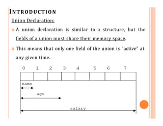 INTRODUCTION
Union Declaration:
 A union declaration is similar to a structure, but the
fields of a union must share their memory space.
 This means that only one field of the union is "active" at
any given time.
 