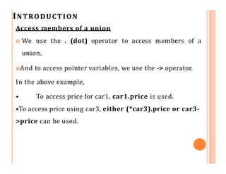 INTRODUCTION
Access members of a union
 We use the . (dot) operator to access members of a
union.
And to access pointer variables, we use the -> operator.
In the above example,
• To access price for car1, car1.price is used.
•To access price using car3, either (*car3).price or car3-
>price can be used.
 