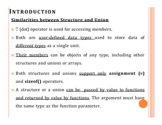 INTRODUCTION
Similarities between Structure and Union
 ‘.’ (dot) operator is used for accessing members.
 Both are user-defined data types used to store data of
different types as a single unit.
 Their members can be objects of any type, including other
structures and unions or arrays.
 Both structures and unions support only assignment (=)
and sizeof() operators.
 A structure or a union can be passed by value to functions
and returned by value by functions. The argument must have
the same type as the function parameter.
 