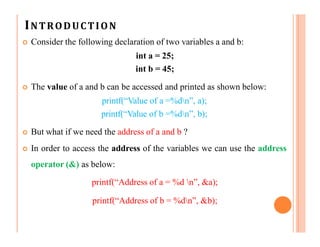 INTRODUCTION
 Consider the following declaration of two variables a and b:
int a = 25;
int b = 45;
 The value of a and b can be accessed and printed as shown below:
printf(“Value of a =%dn”, a);
printf(“Value of b =%dn”, b);
 But what if we need the address of a and b ?
 In order to access the address of the variables we can use the address
operator (&) as below:
printf(“Address of a = %d n”, &a);
printf(“Address of b = %dn”, &b);
 