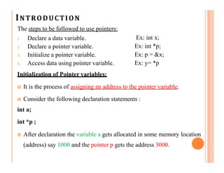 INTRODUCTION
The steps to be followed to use pointers:
1. Declare a data variable.
2. Declare a pointer variable.
3. Initialize a pointer variable.
4. Access data using pointer variable.
Initialization of Pointer variables:
Ex: int x;
Ex: int *p;
Ex: p = &x;
Ex: y= *p
 It is the process of assigning an address to the pointer variable.
 Consider the following declaration statements :
int a;
int *p ;
 After declaration the variable a gets allocated in some memory location
(address) say 1000 and the pointer p gets the address 3000.
 